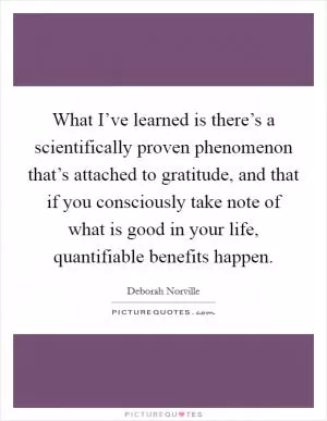 What I’ve learned is there’s a scientifically proven phenomenon that’s attached to gratitude, and that if you consciously take note of what is good in your life, quantifiable benefits happen Picture Quote #1