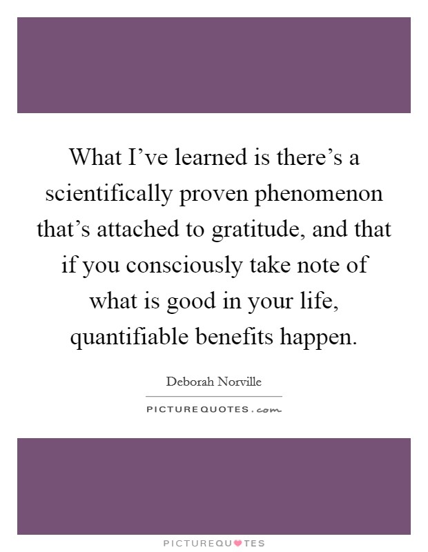 What I've learned is there's a scientifically proven phenomenon that's attached to gratitude, and that if you consciously take note of what is good in your life, quantifiable benefits happen. Picture Quote #1