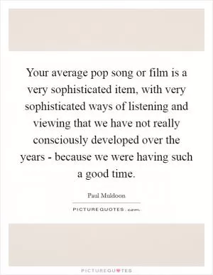 Your average pop song or film is a very sophisticated item, with very sophisticated ways of listening and viewing that we have not really consciously developed over the years - because we were having such a good time Picture Quote #1