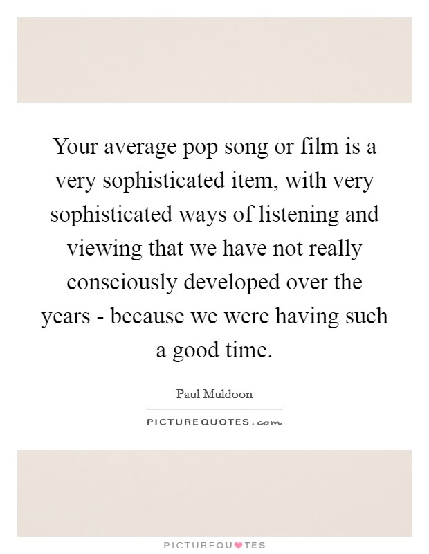 Your average pop song or film is a very sophisticated item, with very sophisticated ways of listening and viewing that we have not really consciously developed over the years - because we were having such a good time. Picture Quote #1