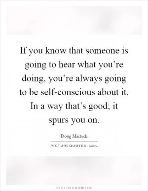 If you know that someone is going to hear what you’re doing, you’re always going to be self-conscious about it. In a way that’s good; it spurs you on Picture Quote #1