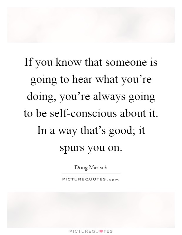 If you know that someone is going to hear what you're doing, you're always going to be self-conscious about it. In a way that's good; it spurs you on. Picture Quote #1