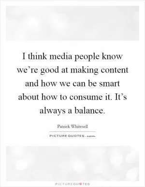 I think media people know we’re good at making content and how we can be smart about how to consume it. It’s always a balance Picture Quote #1