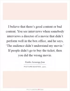 I believe that there’s good content or bad content. You see interviews when somebody interviews a director of a movie that didn’t perform well in the box office, and he says, ‘The audience didn’t understand my movie.’ If people didn’t go to buy the ticket, then you did the wrong movie Picture Quote #1