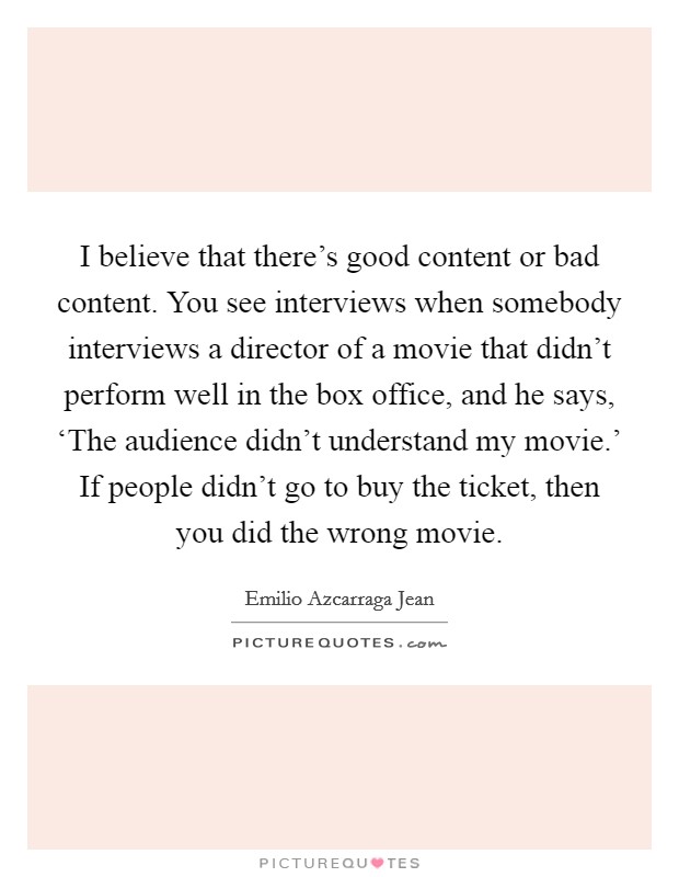 I believe that there's good content or bad content. You see interviews when somebody interviews a director of a movie that didn't perform well in the box office, and he says, ‘The audience didn't understand my movie.' If people didn't go to buy the ticket, then you did the wrong movie. Picture Quote #1