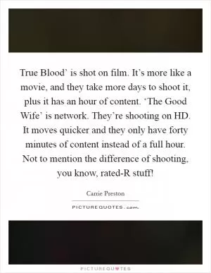 True Blood’ is shot on film. It’s more like a movie, and they take more days to shoot it, plus it has an hour of content. ‘The Good Wife’ is network. They’re shooting on HD. It moves quicker and they only have forty minutes of content instead of a full hour. Not to mention the difference of shooting, you know, rated-R stuff! Picture Quote #1