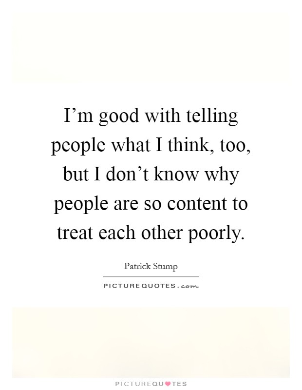 I'm good with telling people what I think, too, but I don't know why people are so content to treat each other poorly. Picture Quote #1