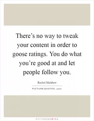There’s no way to tweak your content in order to goose ratings. You do what you’re good at and let people follow you Picture Quote #1