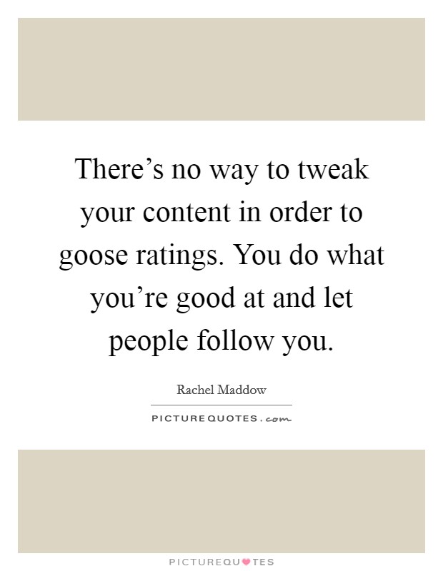 There's no way to tweak your content in order to goose ratings. You do what you're good at and let people follow you. Picture Quote #1
