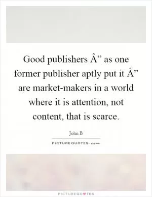 Good publishers Â” as one former publisher aptly put it Â” are market-makers in a world where it is attention, not content, that is scarce Picture Quote #1