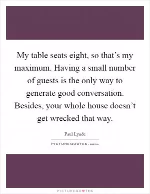 My table seats eight, so that’s my maximum. Having a small number of guests is the only way to generate good conversation. Besides, your whole house doesn’t get wrecked that way Picture Quote #1