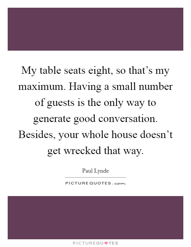 My table seats eight, so that's my maximum. Having a small number of guests is the only way to generate good conversation. Besides, your whole house doesn't get wrecked that way. Picture Quote #1