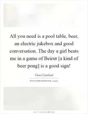 All you need is a pool table, beer, an electric jukebox and good conversation. The day a girl beats me in a game of Beirut [a kind of beer pong] is a good sign! Picture Quote #1