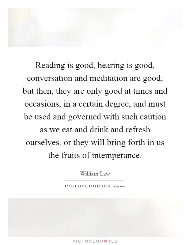 Reading is good, hearing is good, conversation and meditation are good; but then, they are only good at times and occasions, in a certain degree, and must be used and governed with such caution as we eat and drink and refresh ourselves, or they will bring forth in us the fruits of intemperance. Picture Quote #1