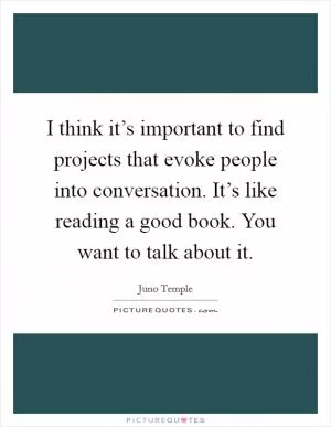 I think it’s important to find projects that evoke people into conversation. It’s like reading a good book. You want to talk about it Picture Quote #1