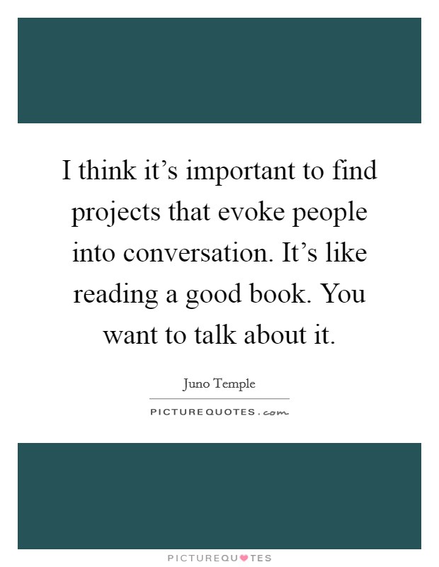 I think it's important to find projects that evoke people into conversation. It's like reading a good book. You want to talk about it. Picture Quote #1