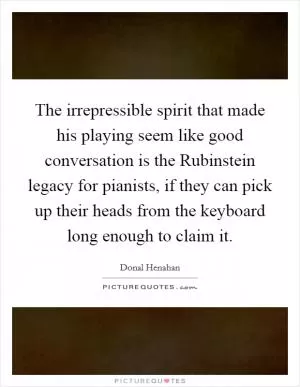 The irrepressible spirit that made his playing seem like good conversation is the Rubinstein legacy for pianists, if they can pick up their heads from the keyboard long enough to claim it Picture Quote #1