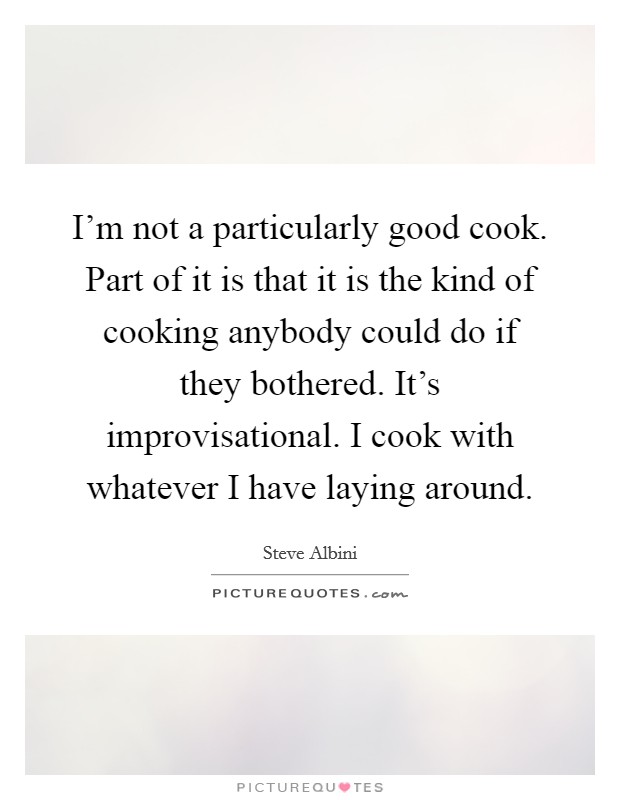 I’m not a particularly good cook. Part of it is that it is the kind of cooking anybody could do if they bothered. It’s improvisational. I cook with whatever I have laying around Picture Quote #1