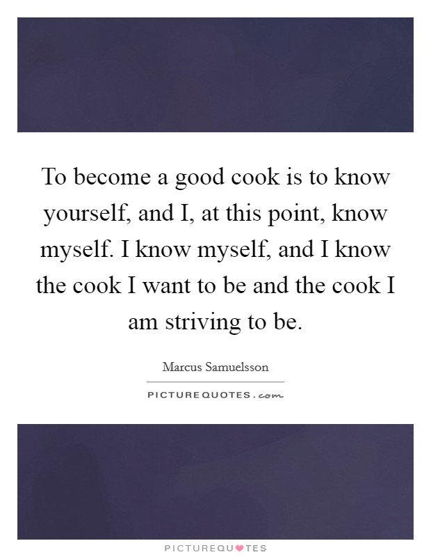 To become a good cook is to know yourself, and I, at this point, know myself. I know myself, and I know the cook I want to be and the cook I am striving to be. Picture Quote #1