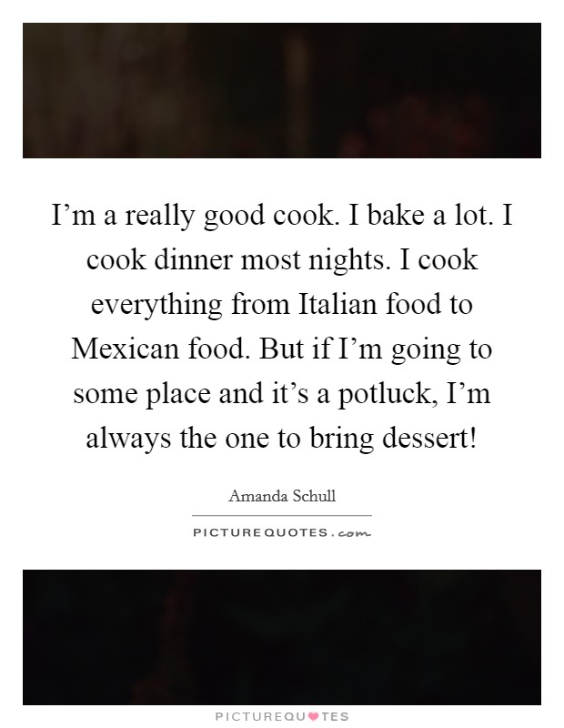 I’m a really good cook. I bake a lot. I cook dinner most nights. I cook everything from Italian food to Mexican food. But if I’m going to some place and it’s a potluck, I’m always the one to bring dessert! Picture Quote #1