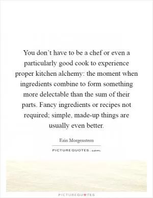 You don’t have to be a chef or even a particularly good cook to experience proper kitchen alchemy: the moment when ingredients combine to form something more delectable than the sum of their parts. Fancy ingredients or recipes not required; simple, made-up things are usually even better Picture Quote #1