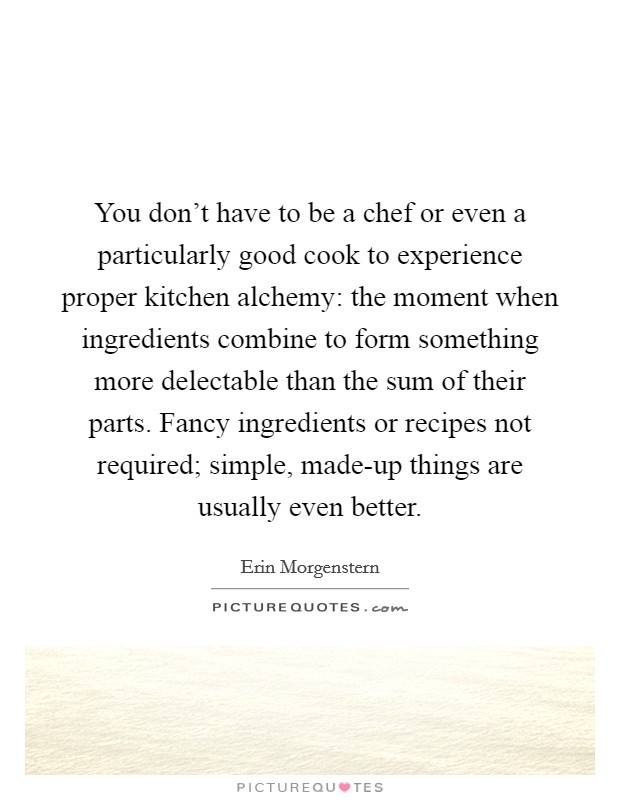 You don't have to be a chef or even a particularly good cook to experience proper kitchen alchemy: the moment when ingredients combine to form something more delectable than the sum of their parts. Fancy ingredients or recipes not required; simple, made-up things are usually even better. Picture Quote #1
