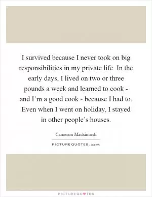I survived because I never took on big responsibilities in my private life. In the early days, I lived on two or three pounds a week and learned to cook - and I’m a good cook - because I had to. Even when I went on holiday, I stayed in other people’s houses Picture Quote #1