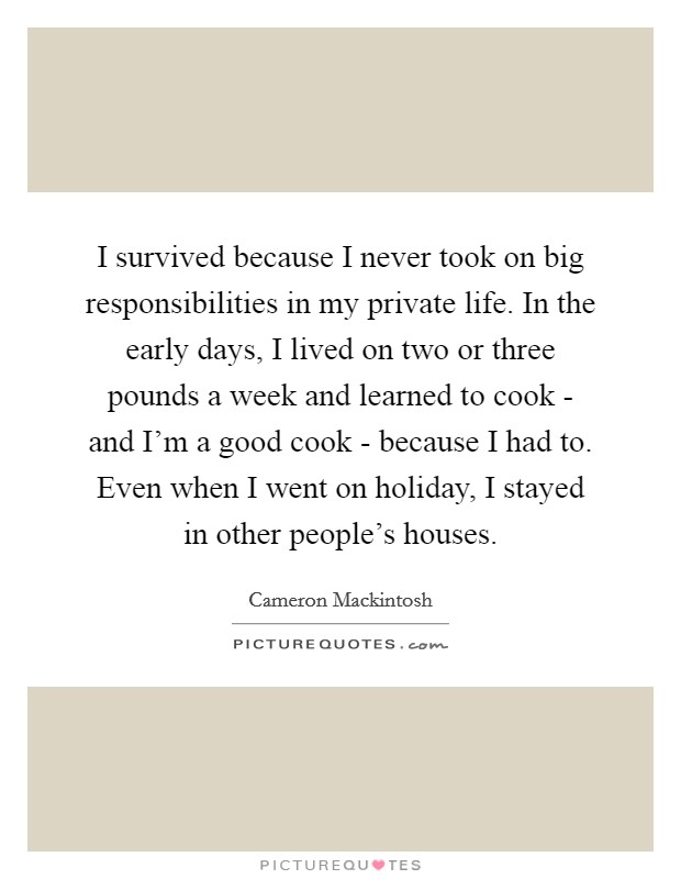 I survived because I never took on big responsibilities in my private life. In the early days, I lived on two or three pounds a week and learned to cook - and I'm a good cook - because I had to. Even when I went on holiday, I stayed in other people's houses. Picture Quote #1