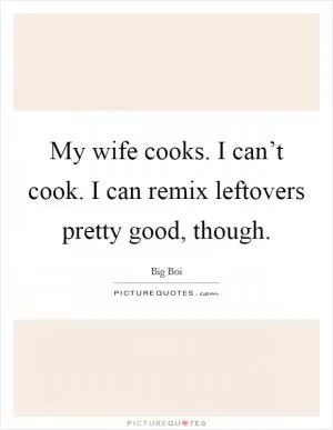 My wife cooks. I can’t cook. I can remix leftovers pretty good, though Picture Quote #1