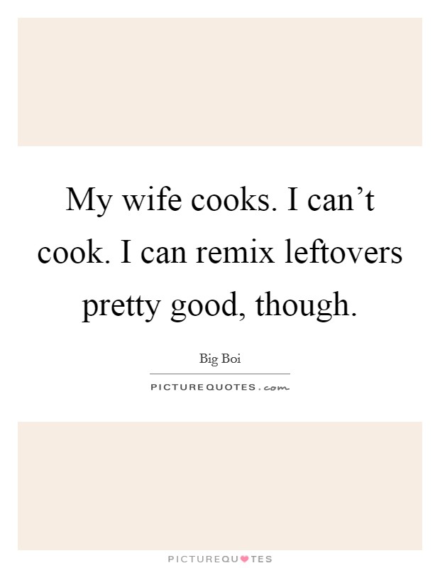 My wife cooks. I can't cook. I can remix leftovers pretty good, though. Picture Quote #1