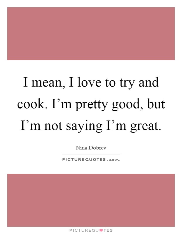 I mean, I love to try and cook. I’m pretty good, but I’m not saying I’m great Picture Quote #1
