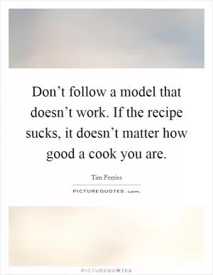 Don’t follow a model that doesn’t work. If the recipe sucks, it doesn’t matter how good a cook you are Picture Quote #1