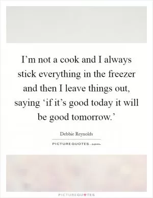 I’m not a cook and I always stick everything in the freezer and then I leave things out, saying ‘if it’s good today it will be good tomorrow.’ Picture Quote #1