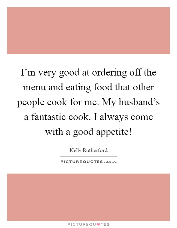 I’m very good at ordering off the menu and eating food that other people cook for me. My husband’s a fantastic cook. I always come with a good appetite! Picture Quote #1
