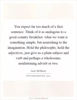 You expect far too much of a first sentence. Think of it as analagous to a good country breakfast: what we want is something simple, but nourishing to the imagination. Hold the philosophy, hold the adjectives, just give us a plain subject and verb and perhaps a wholesome, nonfattening adverb or two Picture Quote #1