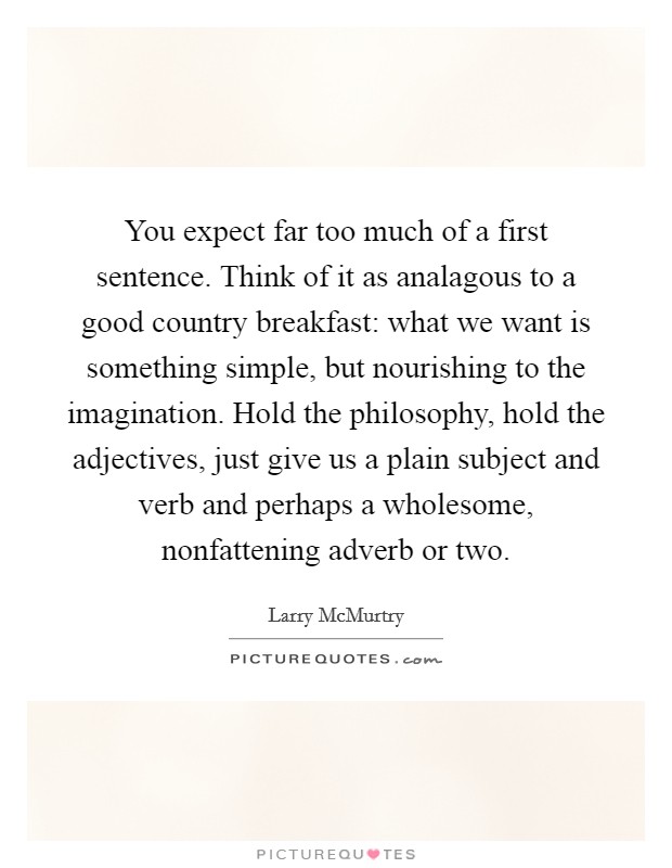 You expect far too much of a first sentence. Think of it as analagous to a good country breakfast: what we want is something simple, but nourishing to the imagination. Hold the philosophy, hold the adjectives, just give us a plain subject and verb and perhaps a wholesome, nonfattening adverb or two. Picture Quote #1