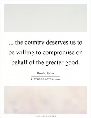 ... the country deserves us to be willing to compromise on behalf of the greater good Picture Quote #1