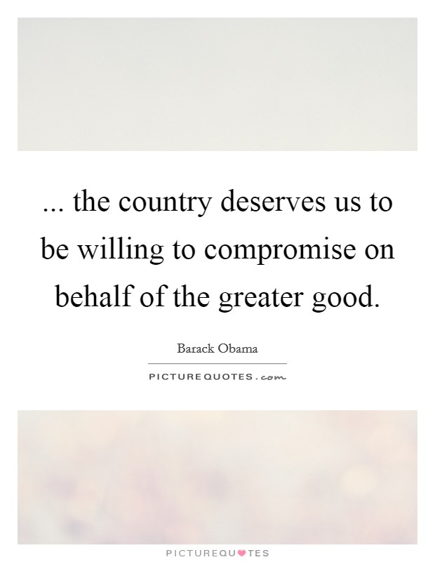 ... the country deserves us to be willing to compromise on behalf of the greater good. Picture Quote #1