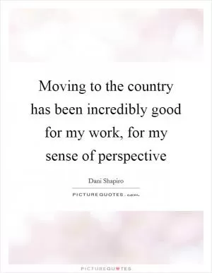 Moving to the country has been incredibly good for my work, for my sense of perspective Picture Quote #1