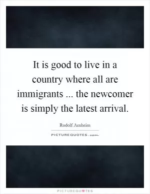 It is good to live in a country where all are immigrants ... the newcomer is simply the latest arrival Picture Quote #1