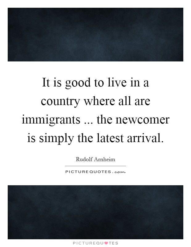 It is good to live in a country where all are immigrants ... the newcomer is simply the latest arrival. Picture Quote #1