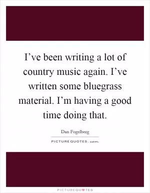 I’ve been writing a lot of country music again. I’ve written some bluegrass material. I’m having a good time doing that Picture Quote #1