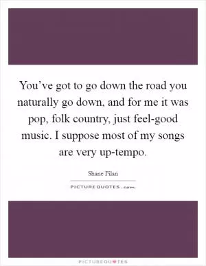 You’ve got to go down the road you naturally go down, and for me it was pop, folk country, just feel-good music. I suppose most of my songs are very up-tempo Picture Quote #1