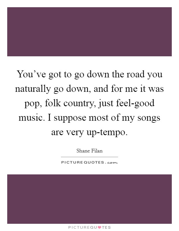 You've got to go down the road you naturally go down, and for me it was pop, folk country, just feel-good music. I suppose most of my songs are very up-tempo. Picture Quote #1
