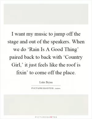 I want my music to jump off the stage and out of the speakers. When we do ‘Rain Is A Good Thing’ paired back to back with ‘Country Girl,’ it just feels like the roof is fixin’ to come off the place Picture Quote #1