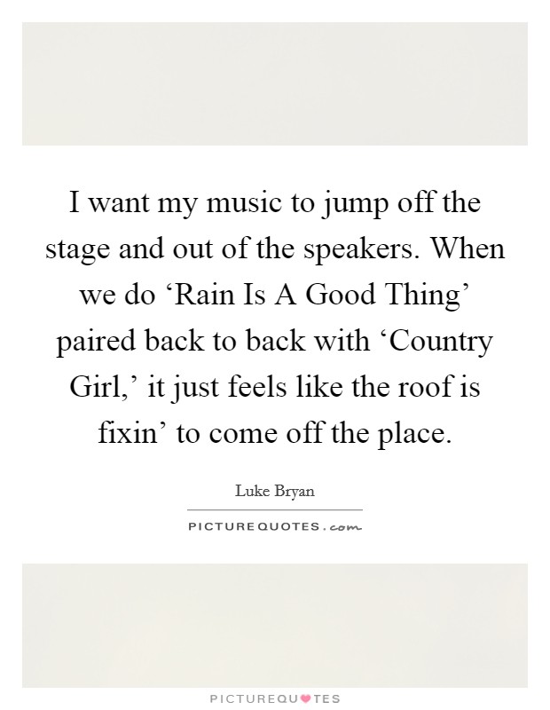 I want my music to jump off the stage and out of the speakers. When we do ‘Rain Is A Good Thing' paired back to back with ‘Country Girl,' it just feels like the roof is fixin' to come off the place. Picture Quote #1