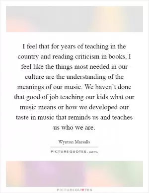 I feel that for years of teaching in the country and reading criticism in books, I feel like the things most needed in our culture are the understanding of the meanings of our music. We haven’t done that good of job teaching our kids what our music means or how we developed our taste in music that reminds us and teaches us who we are Picture Quote #1