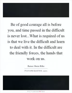 Be of good courage all is before you, and time passed in the difficult is never lost...What is required of us is that we live the difficult and learn to deal with it. In the difficult are the friendly forces, the hands that work on us Picture Quote #1