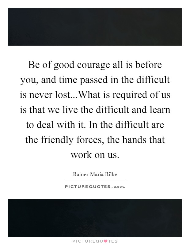 Be of good courage all is before you, and time passed in the difficult is never lost...What is required of us is that we live the difficult and learn to deal with it. In the difficult are the friendly forces, the hands that work on us. Picture Quote #1