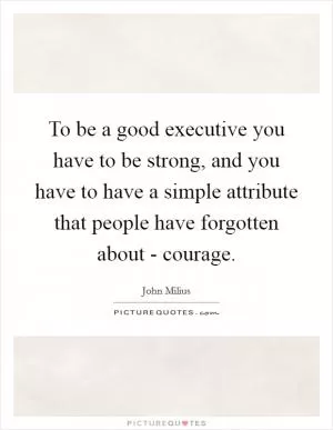 To be a good executive you have to be strong, and you have to have a simple attribute that people have forgotten about - courage Picture Quote #1